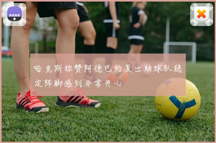 哈克斯称赞阿德巴约复出助球队稳定阵脚感到非常开心
