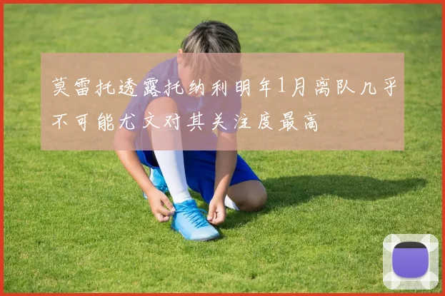 莫雷托透露托纳利明年1月离队几乎不可能尤文对其关注度最高