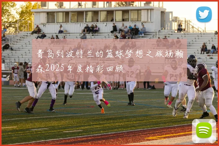 青岛到波特兰的篮球梦想之旅杨瀚森2025年度精彩回顾