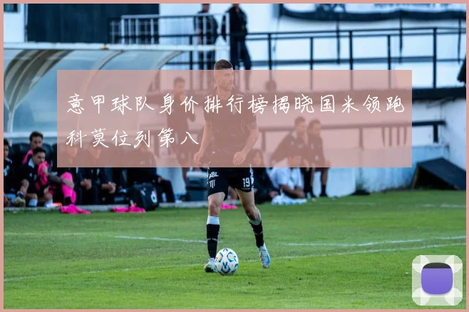 意甲球队身价排行榜揭晓国米领跑科莫位列第八