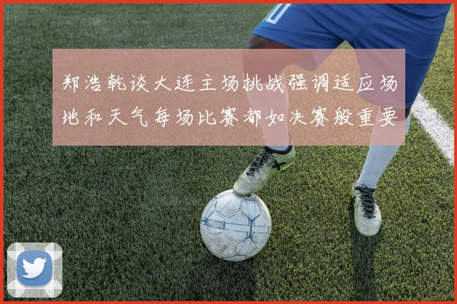郑浩乾谈大连主场挑战强调适应场地和天气每场比赛都如决赛般重要