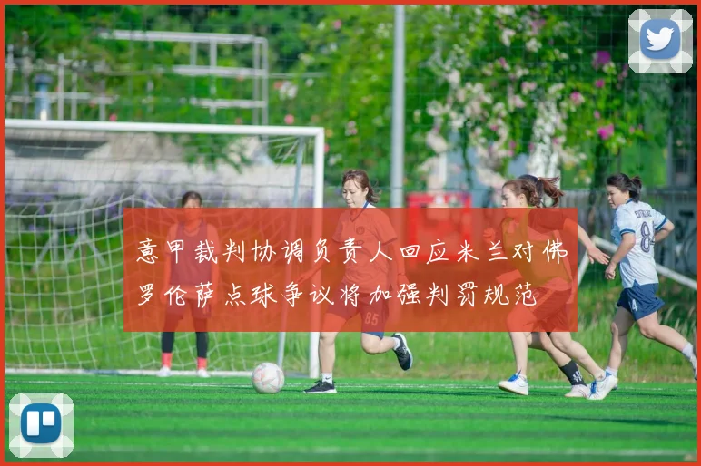 意甲裁判协调负责人回应米兰对佛罗伦萨点球争议将加强判罚规范
