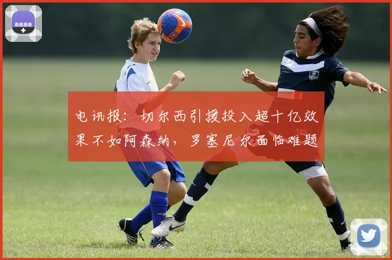 电讯报：切尔西引援投入超十亿效果不如阿森纳，罗塞尼尔面临难题