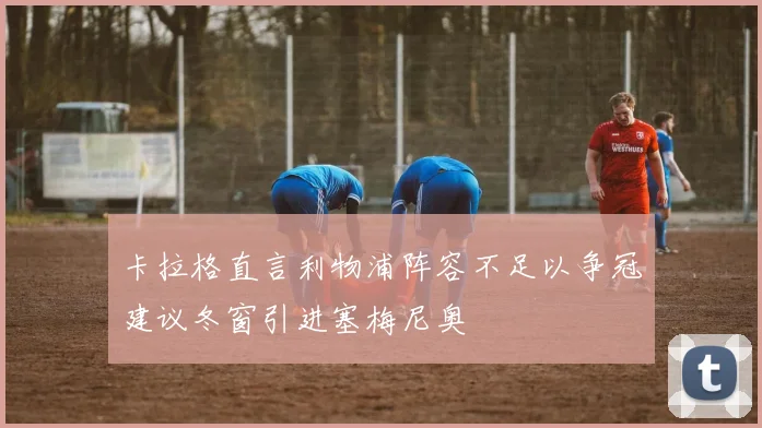 卡拉格直言利物浦阵容不足以争冠建议冬窗引进塞梅尼奥
