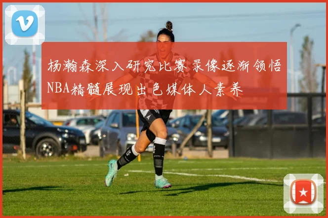 杨瀚森深入研究比赛录像逐渐领悟NBA精髓展现出色媒体人素养