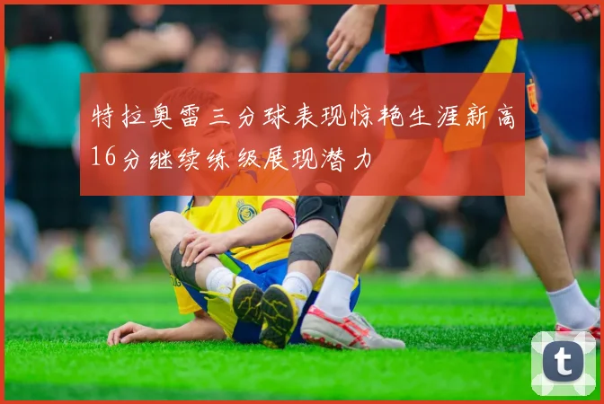特拉奥雷三分球表现惊艳生涯新高16分继续练级展现潜力