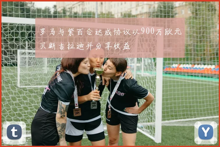 罗马与紫百合达成协议以900万欧元买断吉拉迪并分享收益