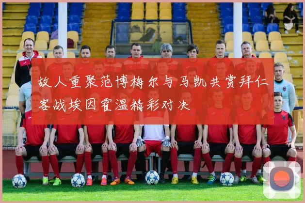 故人重聚范博梅尔与马凯共赏拜仁客战埃因霍温精彩对决