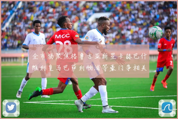 全市场聚焦格鲁吉亚新星卡赫巴什维利皇马巴萨利物浦等豪门争相关注