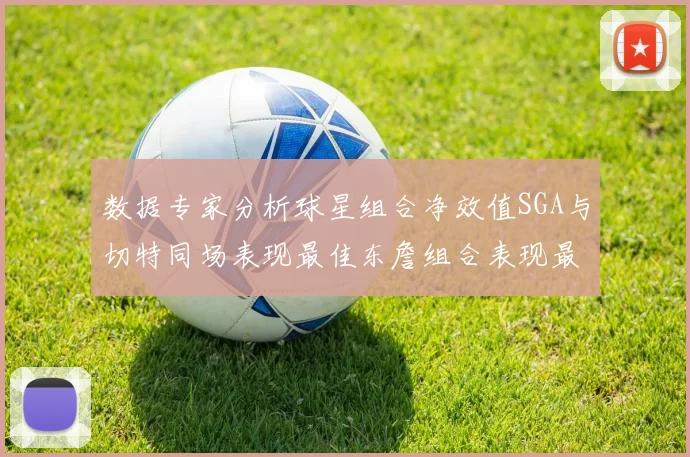 数据专家分析球星组合净效值SGA与切特同场表现最佳东詹组合表现最差