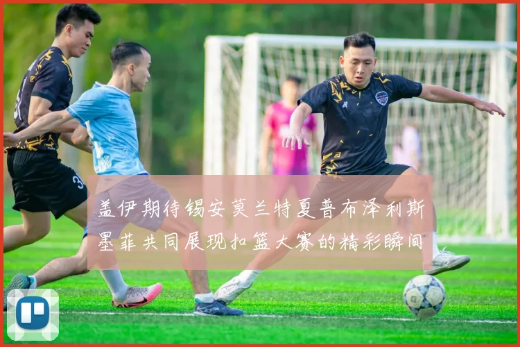 盖伊期待锡安莫兰特夏普布泽利斯墨菲共同展现扣篮大赛的精彩瞬间